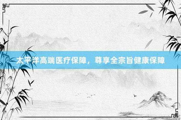 太平洋高端医疗保障，尊享全宗旨健康保障